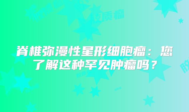 脊椎弥漫性星形细胞瘤：您了解这种罕见肿瘤吗？