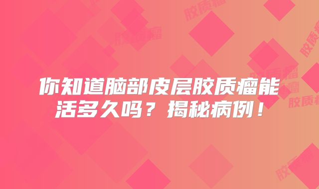 你知道脑部皮层胶质瘤能活多久吗？揭秘病例！