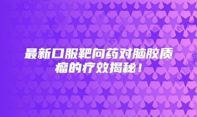 最新口服靶向药对脑胶质瘤的疗效揭秘！
