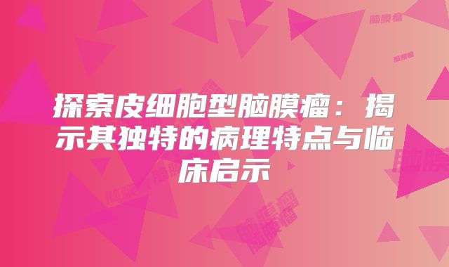 探索皮细胞型脑膜瘤：揭示其独特的病理特点与临床启示