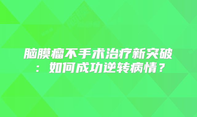 脑膜瘤不手术治疗新突破：如何成功逆转病情？