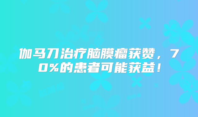 伽马刀治疗脑膜瘤获赞，70%的患者可能获益！