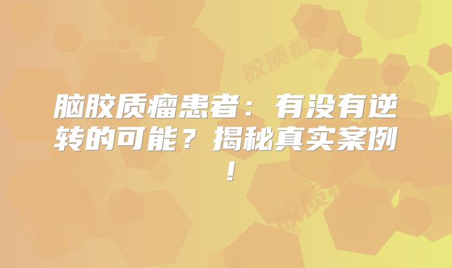 脑胶质瘤患者：有没有逆转的可能？揭秘真实案例！