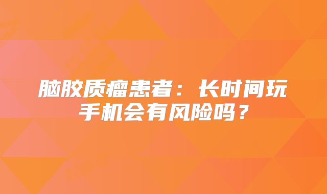 脑胶质瘤患者：长时间玩手机会有风险吗？