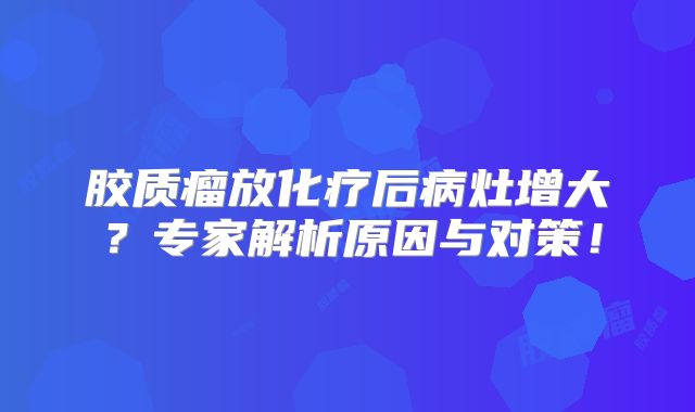 胶质瘤放化疗后病灶增大？专家解析原因与对策！
