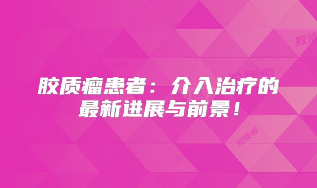 胶质瘤患者：介入治疗的最新进展与前景！