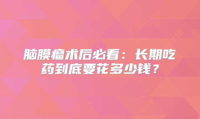 脑膜瘤术后必看：长期吃药到底要花多少钱？