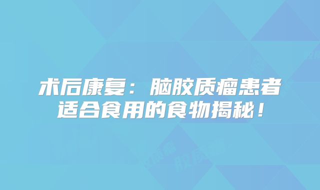 术后康复：脑胶质瘤患者适合食用的食物揭秘！