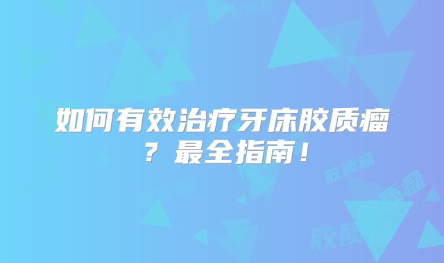 如何有效治疗牙床胶质瘤？最全指南！