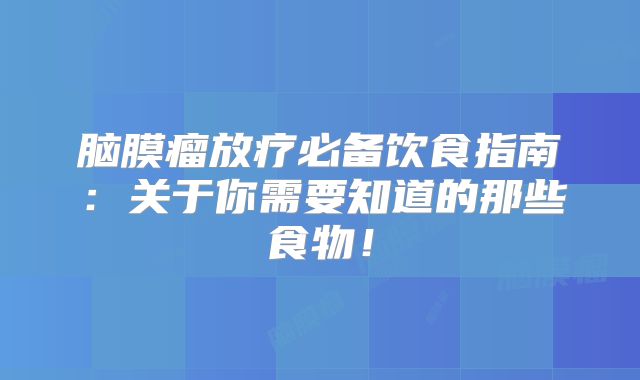脑膜瘤放疗必备饮食指南：关于你需要知道的那些食物！