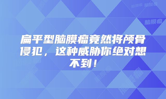 扁平型脑膜瘤竟然将颅骨侵犯，这种威胁你绝对想不到！