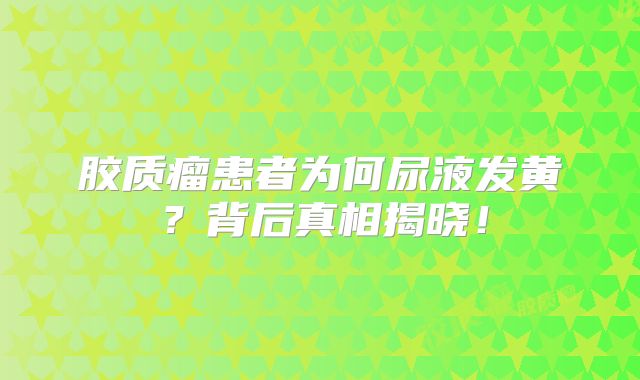 胶质瘤患者为何尿液发黄？背后真相揭晓！