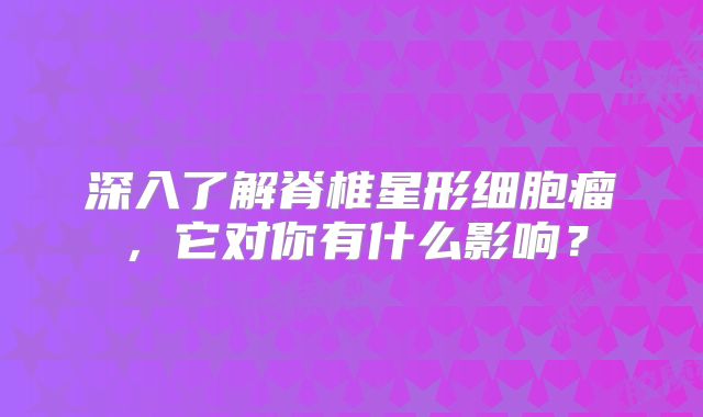 深入了解脊椎星形细胞瘤，它对你有什么影响？