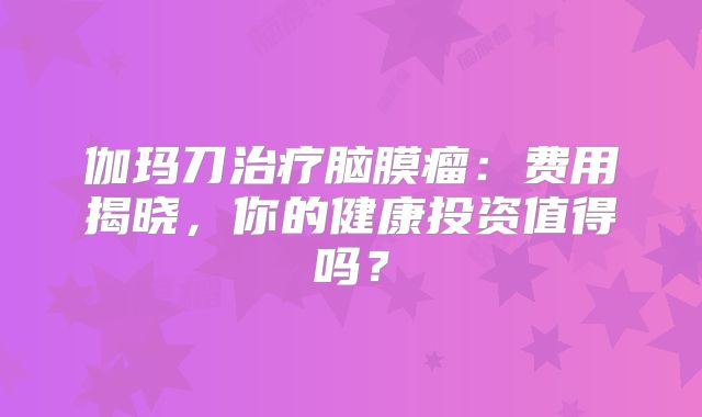 伽玛刀治疗脑膜瘤：费用揭晓，你的健康投资值得吗？