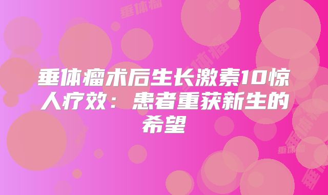 垂体瘤术后生长激素10惊人疗效：患者重获新生的希望
