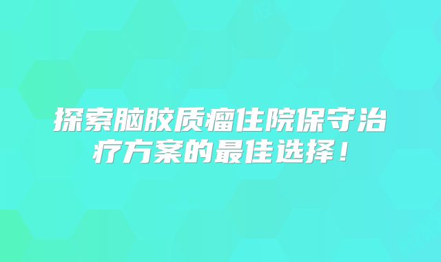探索脑胶质瘤住院保守治疗方案的最佳选择！