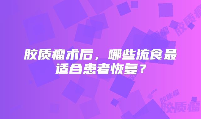 胶质瘤术后，哪些流食最适合患者恢复？