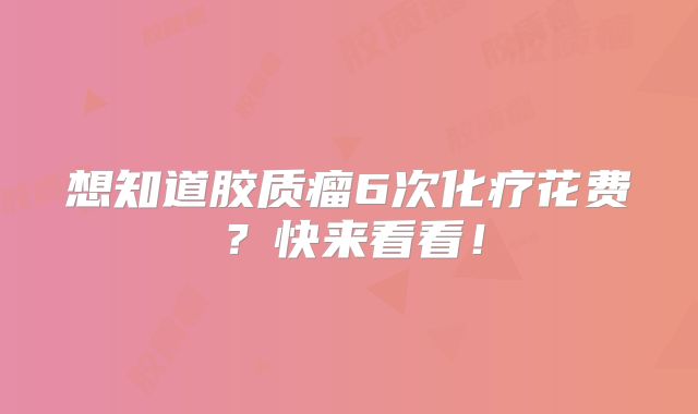 想知道胶质瘤6次化疗花费？快来看看！