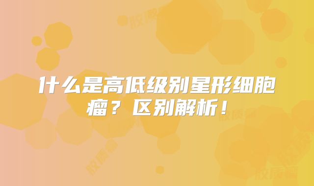 什么是高低级别星形细胞瘤？区别解析！