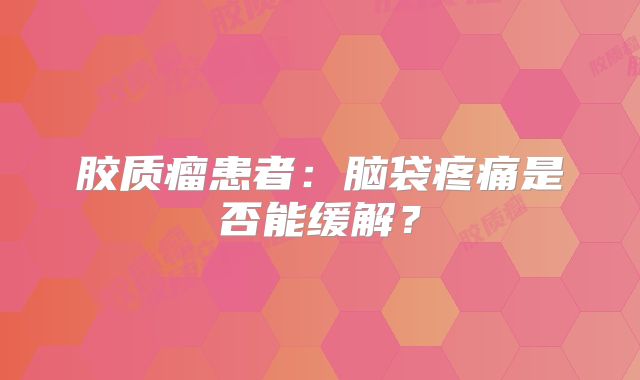 胶质瘤患者：脑袋疼痛是否能缓解？