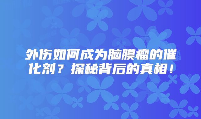 外伤如何成为脑膜瘤的催化剂？探秘背后的真相！