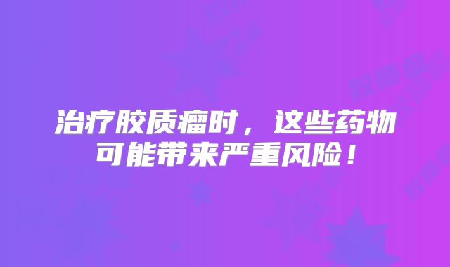治疗胶质瘤时，这些药物可能带来严重风险！