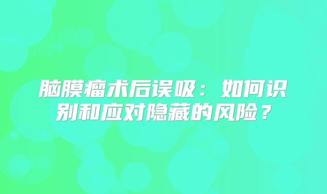 脑膜瘤术后误吸：如何识别和应对隐藏的风险？