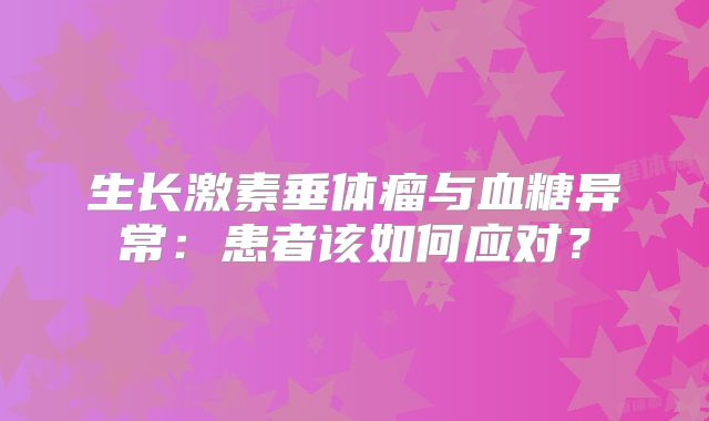 生长激素垂体瘤与血糖异常：患者该如何应对？