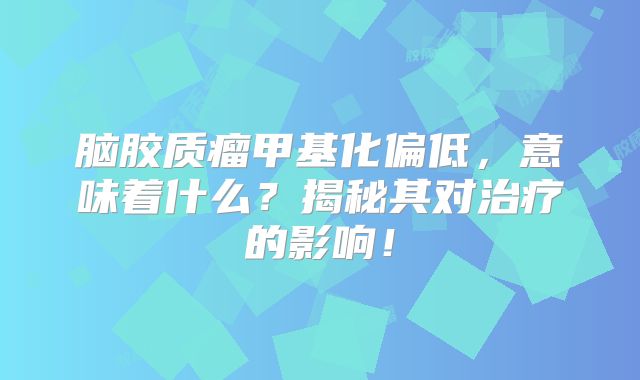 脑胶质瘤甲基化偏低，意味着什么？揭秘其对治疗的影响！