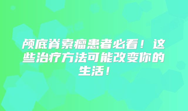 颅底脊索瘤患者必看！这些治疗方法可能改变你的生活！