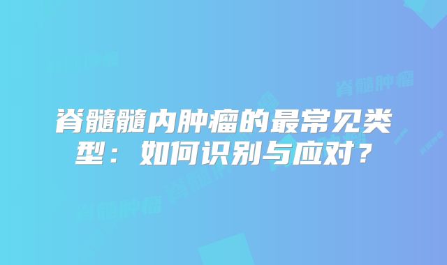 脊髓髓内肿瘤的最常见类型：如何识别与应对？