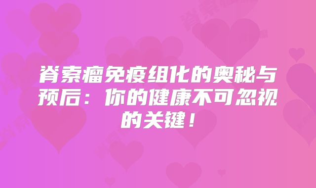 脊索瘤免疫组化的奥秘与预后：你的健康不可忽视的关键！