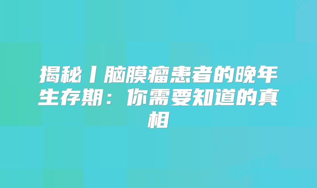 揭秘丨脑膜瘤患者的晚年生存期：你需要知道的真相