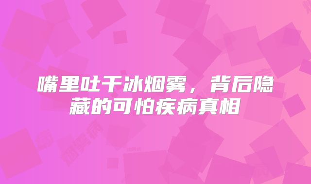 嘴里吐干冰烟雾，背后隐藏的可怕疾病真相