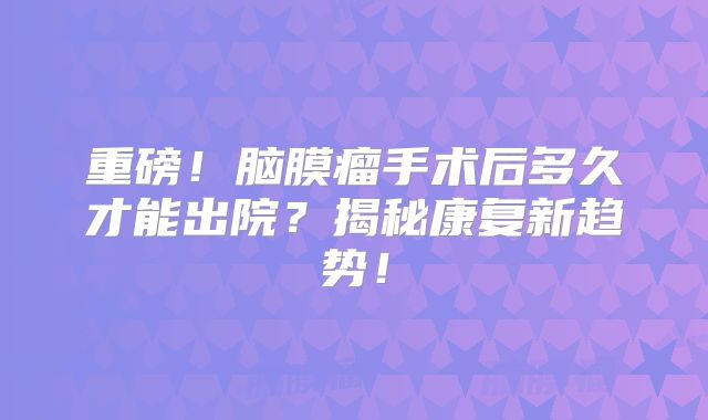重磅！脑膜瘤手术后多久才能出院？揭秘康复新趋势！