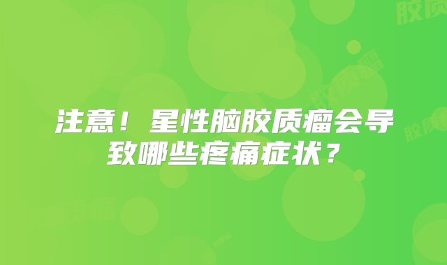 注意！星性脑胶质瘤会导致哪些疼痛症状？