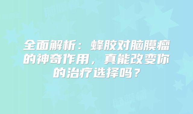 全面解析：蜂胶对脑膜瘤的神奇作用，真能改变你的治疗选择吗？