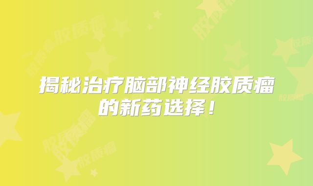 揭秘治疗脑部神经胶质瘤的新药选择！