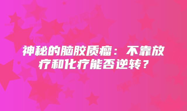 神秘的脑胶质瘤：不靠放疗和化疗能否逆转？