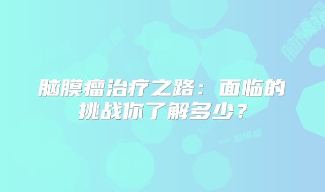 脑膜瘤治疗之路：面临的挑战你了解多少？
