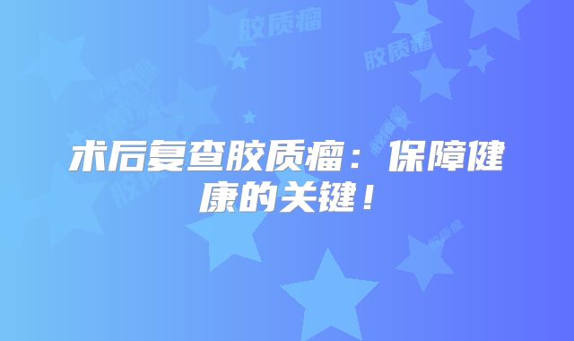 术后复查胶质瘤：保障健康的关键！