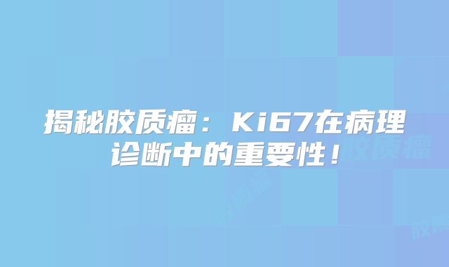 揭秘胶质瘤：Ki67在病理诊断中的重要性！