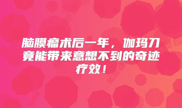 脑膜瘤术后一年，伽玛刀竟能带来意想不到的奇迹疗效！
