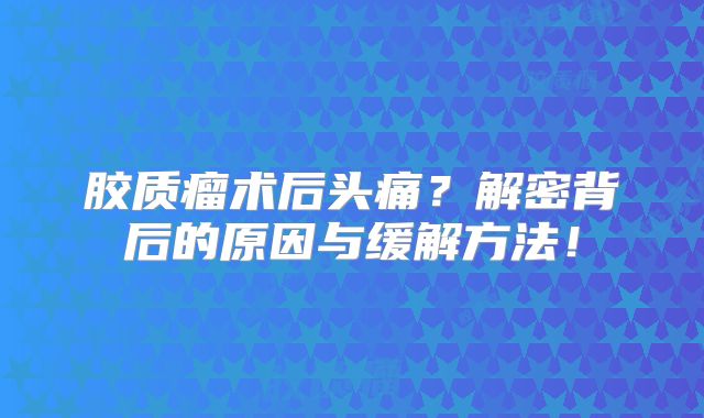 胶质瘤术后头痛？解密背后的原因与缓解方法！