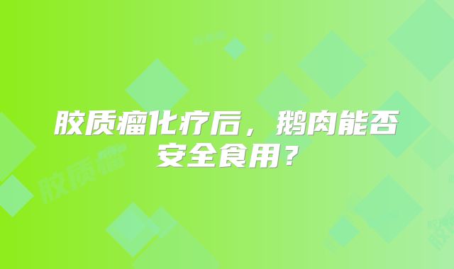 胶质瘤化疗后，鹅肉能否安全食用？