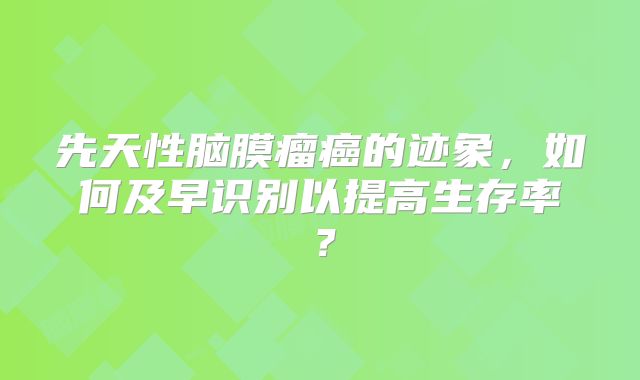 先天性脑膜瘤癌的迹象，如何及早识别以提高生存率？
