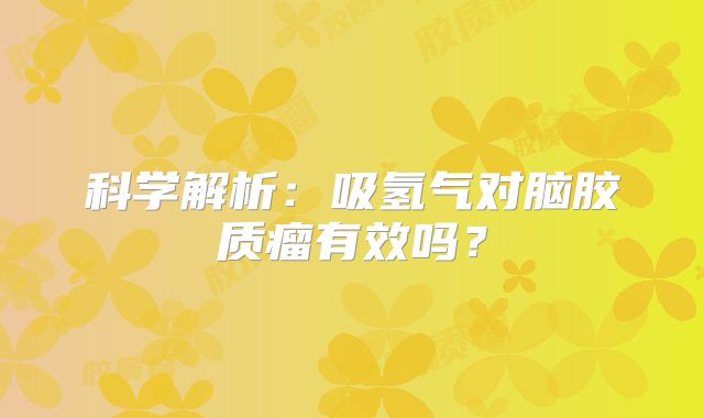 科学解析：吸氢气对脑胶质瘤有效吗？