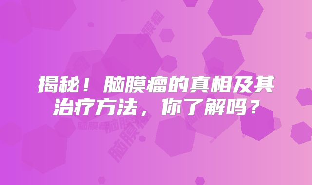 揭秘！脑膜瘤的真相及其治疗方法，你了解吗？