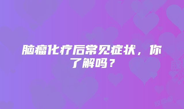 脑瘤化疗后常见症状，你了解吗？
