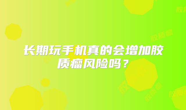 长期玩手机真的会增加胶质瘤风险吗？